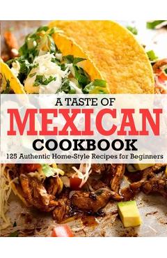 A Taste Of Mexican Cookbook: 125 Authentic Home-Style Recipes for Beginners - Winona Daniel