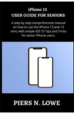 iPhone 13 USER GUIDE FOR SENIORS: A step by step comprehensive manual on how to use the iPhone 13 and 13 mini, with simple iOS 15 Tips and Tricks for - Piers N. Lowe