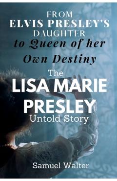 From Elvis Presley\'s Daughter to Queen of her Own Destiny: The Lisa Marie Presley Untold Story - Samuel Walter
