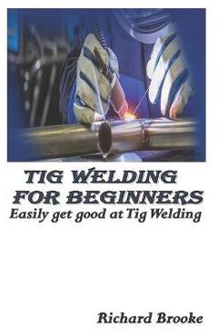 TIG Welding for Beginners: Easily get good at Tig Welding - Richard Brooke