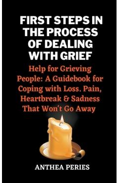First Steps In The Process Of Dealing With Grief: Help for Grieving People: A Guidebook for Coping with Loss. Pain, Heartbreak and Sadness That Won\'t - Anthea Peries