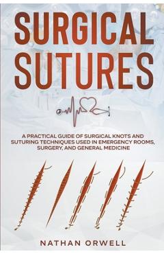 Surgical Sutures: A Practical Guide of Surgical Knots and Suturing Techniques Used in Emergency Rooms, Surgery, and General Medicine - Nathan Orwell