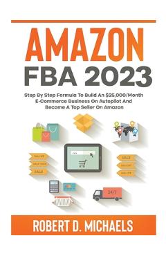 Amazon FBA 2023 Step By Step Formula To Build An $25,000/Month E-Commerce Business On Autopilot And Become A Top Seller On Amazon - Robert D. Michaels