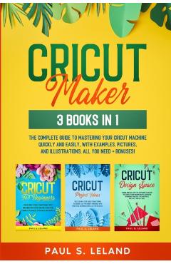 Cricut Maker: The Complete Guide to Mastering Your Cricut Machine Quickly and Easily, With Examples, Pictures, and Illustrations. Al - Paul S. Leland