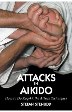 Attacks in Aikido: How to Do Kogeki, the Attack Techniques - Stefan Stenudd