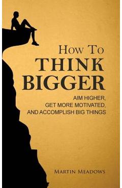 How to Think Bigger: Aim Higher, Get More Motivated, and Accomplish Big Things - Martin Meadows