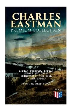 CHARLES EASTMAN Premium Collection: Indian Boyhood, Indian Heroes and Great Chieftains, The Soul of the Indian & From the Deep Woods to Civilization - Charles A. Eastman