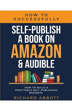 How To Successfully Self-Publish A Book On Amazon & Audible: How To Build A Profitable Self-Publishing Business: How To Build A Profitable Self-Publis - Richard Abbott