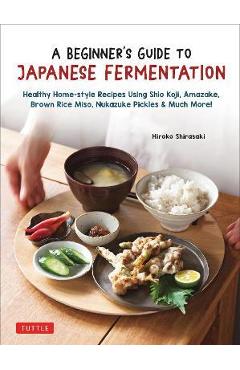 A Beginner's Guide to Japanese Fermentation: Healthy Home-Style Recipes Using Shio Koji, Amazake, Brown Rice Miso, Nukazuke Pickles & Much More! - Hiroko Shirasaki