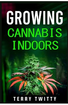 Growing Cannabis Indoors: Grow Your Own Marijuana Indoors Using This Easy-to-Follow Guide (2022 Crash Course for Beginners) - Terry Twitty