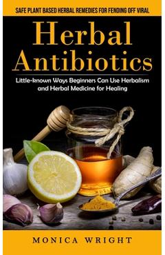 Herbal Antibiotics: Safe Plant Based Herbal Remedies for Fending Off Viral (Little-known Ways Beginners Can Use Herbalism and Herbal Medic - Monica Wright