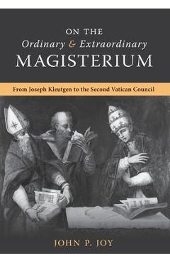On the Ordinary and Extraordinary Magisterium: On the Ordinary and Extraordinary Magisterium from Joseph Kleutgen to the Second Vatican Council - John P. Joy