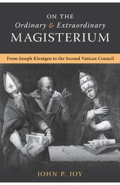 On the Ordinary and Extraordinary Magisterium: On the Ordinary and Extraordinary Magisterium from Joseph Kleutgen to the Second Vatican Council - John P. Joy