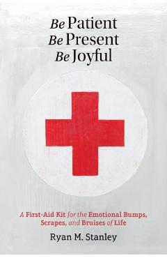Be Patient, Be Present, Be Joyful: A First-Aid Kit for the Emotional Bumps, Scrapes, and Bruises of Life - Ryan M. Stanley