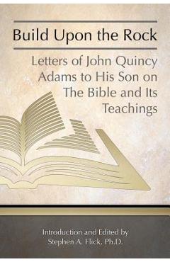 Build Upon the Rock: Letters of John Quincy Adams to His Son on the Bible and Its Teachings - Stephen A. Flick Ph. D.