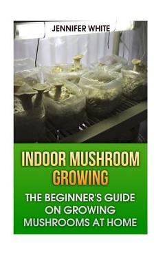 Indoor Mushroom Growing: The Beginner\'s Guide on Growing Mushrooms at Home: (Growing Mushrooms, Mushroom Gardening) - Jennifer White