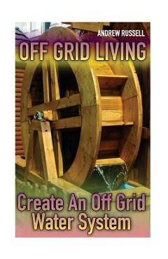 Off Grid Living: Create An Off Grid Water System: (Living Off The Grid, Prepping) - Andrew Russell