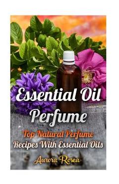 Essential Oil Perfume: Top Natural Perfume Recipes With Essential Oils - Aurora Rose