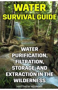 Water Survival Guide: Water Purification, Filtration, Storage, and Extraction in the Wilderness - Matthew Herman