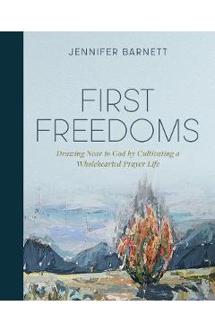 First Freedoms: Drawing Near to God by Cultivating a Wholehearted Prayer Life - Jennifer Barnett