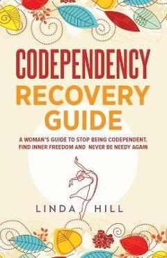 Codependency Recovery Guide: A Woman\'s Guide to Stop Being Codependent. Find Inner Freedom and Never Be Needy Again (Break Free and Recover from Un - Linda Hill