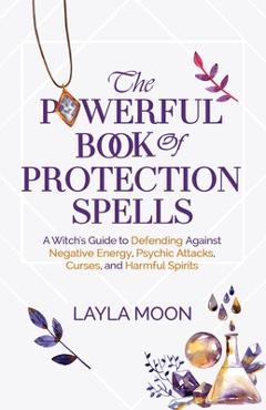 The Powerful Book of Protection Spells: A Witch\'s Guide to Defending Against Negative Energy, Psychic Attacks, Curses, and Harmful Spirits - Layla Moon