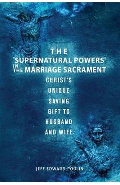 The Supernatural Powers in the Marriage Sacrament: Christ\'s Unique Saving Gift to Husband and Wife - Jeff Edward Poulin