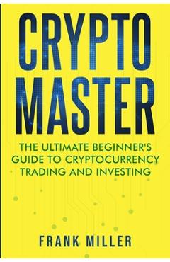 Crypto Master: The Ultimate Beginner's Guide to Cryptocurrency Trading and Investing - Frank Miller