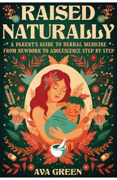 Raised Naturally: A Parent\'s Guide to Herbal Medicine From Newborn to Adolescence Step by Step - Ava Green