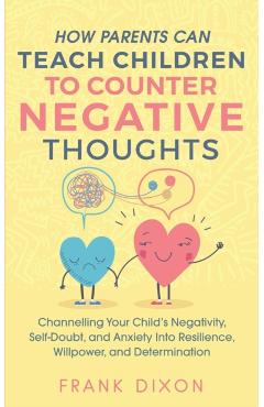 How Parents Can Teach Children To Counter Negative Thoughts: Channelling Your Child's Negativity, Self-Doubt and Anxiety Into Resilience, Willpower an - Frank Dixon