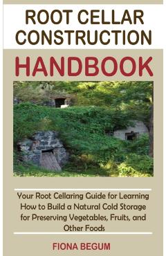 Root Cellar Construction Handbook: Your Root Cellaring Guide for Learning How to Build a Natural Cold Storage for Preserving Vegetables, Fruits, and O - Fiona Begum