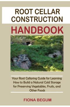 Root Cellar Construction Handbook: Your Root Cellaring Guide for Learning How to Build a Natural Cold Storage for Preserving Vegetables, Fruits, and O - Fiona Begum