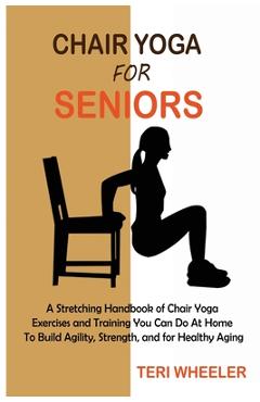 Chair Yoga for Seniors: A Stretching Handbook of Chair Yoga Exercises and Training You Can Do At Home To Build Agility, Strength, and for Heal - Teri Wheeler