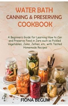 Water Bath Canning and Preserving Cookbook: A Beginners Guide for Learning How to Can and Preserve Food in Jars such as Pickled Vegetables, Jams, Jell - Fiona Begum