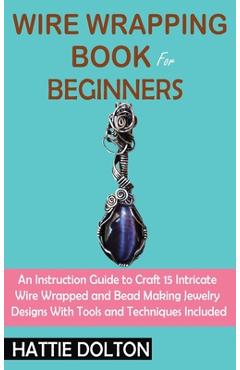 Wire Wrapping Book for Beginners: An Instruction Guide to Craft 15 Intricate Wire Wrapped and Bead Making Jewelry Designs With Tools and Techniques In - Hattie Dolton