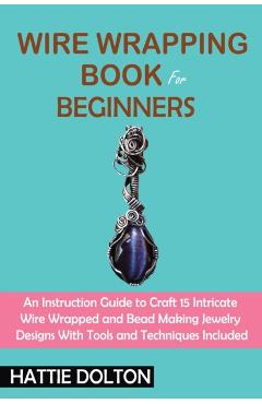 Wire Wrapping Book for Beginners: An Instruction Guide to Craft 15 Intricate Wire Wrapped and Bead Making Jewelry Designs With Tools and Techniques In - Hattie Dolton