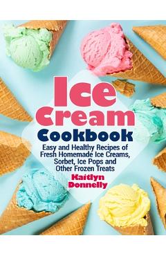 Ice Cream Cookbook: Easy and Healthy Recipes of Fresh Homemade Ice Creams, Sorbet, Ice Pops and Other Frozen Treats - Kaitlyn Donnelly