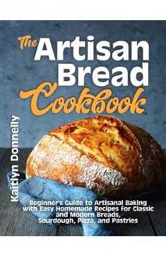 The Artisan Bread Cookbook: Beginner\'s Guide to Artisanal Baking with Easy Homemade Recipes for Classic and Modern Breads, Sourdough, Pizza, and P - Kaitlyn Donnelly