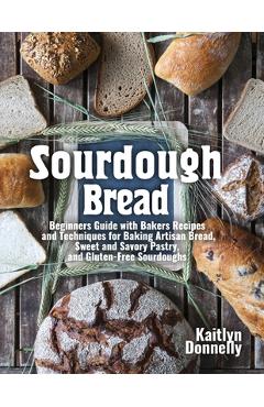 Sourdough Bread: Beginners Guide with Bakers Recipes and Techniques for Baking Artisan Bread, Sweet and Savory Pastry, and Gluten Free - Kaitlyn Donnelly