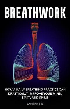 Breathwork: How a Daily Breathing Practice Can Drastically Improve Your Mind, Body, and Spirit - Jane Rivers