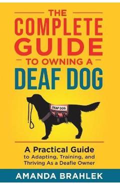 The complete guide to owning a deaf dog: a practical guide to adapting, training, and thriving as a deafie owner - amanda brahlek