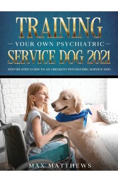 Training Your Own Psychiatric Service Dog 2021: Step-By-Step Guide to an Obedient Psychiatric Service Dog - Max Matthews