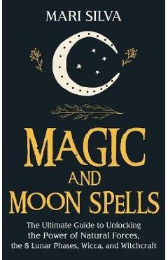 Magic and Moon Spells: The Ultimate Guide to Unlocking the Power of Natural Forces, the 8 Lunar Phases, Wicca, and Witchcraft - Mari Silva