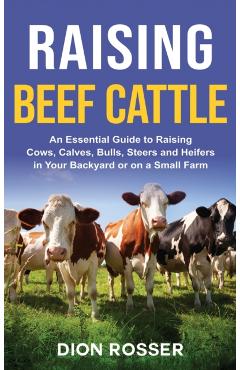 Raising Beef Cattle: An Essential Guide to Raising Cows, Calves, Bulls, Steers and Heifers in Your Backyard or on a Small Farm - Dion Rosser