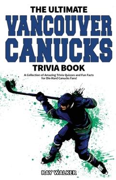 The Ultimate Vancouver Canucks Trivia Book: A Collection of Amazing Trivia Quizzes and Fun Facts for Die-Hard Canucks Fans! - Ray Walker