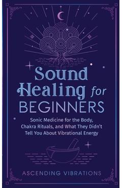 Sound Healing For Beginners: Sonic Medicine for the Body, Chakra Rituals and What They Didn\'t Tell You About Vibrational Energy - Ascending Vibrations