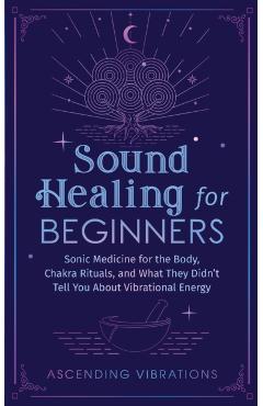 Sound Healing For Beginners: Sonic Medicine for the Body, Chakra Rituals and What They Didn't Tell You About Vibrational Energy - Ascending Vibrations