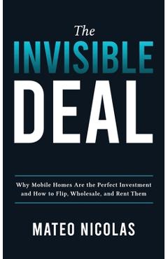 The Invisible Deal: Why Mobile Homes Are The Perfect Investment and how to Flip, Wholesale, and Rent Them - Mateo Nicolas