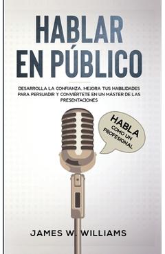 Hablar en público: Habla como un profesional - Desarrolla la confianza, mejora tus habilidades para persuadir y conviértete en un máster - James W. Williams
