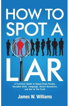 How to Spot a Liar: A Practical Guide to Speed Read People, Decipher Body Language, Detect Deception, and Get to The Truth - James W. Williams